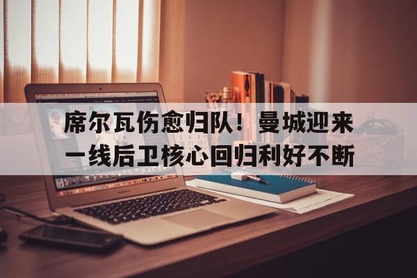 席尔瓦伤愈归队!曼城迎来一线后卫核心回归利好不断的简单介绍 席尔瓦伤愈归队!曼城迎来一线后卫核心回归利好不断的简单介绍